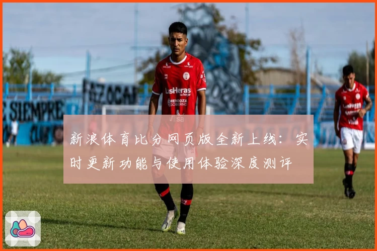 新浪体育比分网页版全新上线：实时更新功能与使用体验深度测评