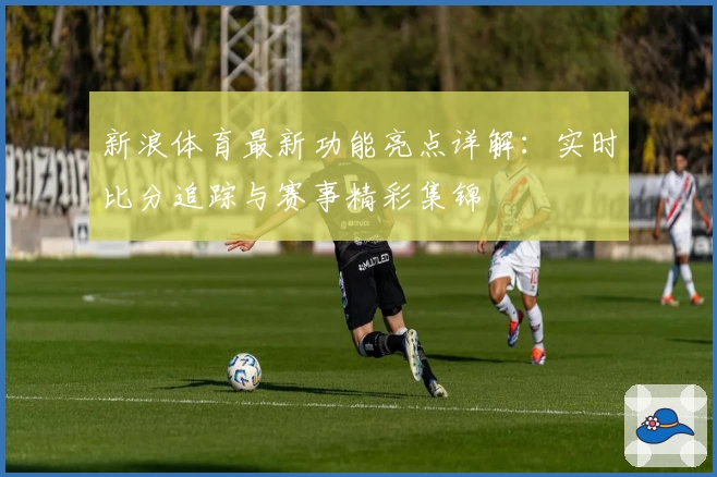 新浪体育最新功能亮点详解：实时比分追踪与赛事精彩集锦