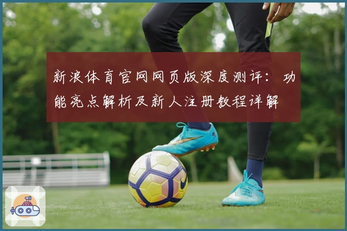 新浪体育官网网页版深度测评：功能亮点解析及新人注册教程详解