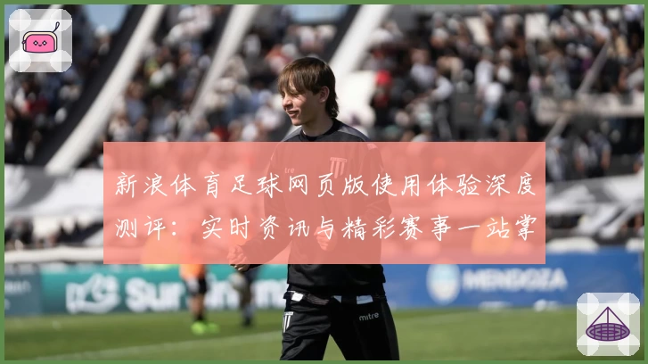 新浪体育足球网页版使用体验深度测评：实时资讯与精彩赛事一站掌握