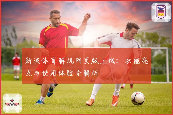 新浪体育解说网页版上线:功能亮点与使用体验全解析