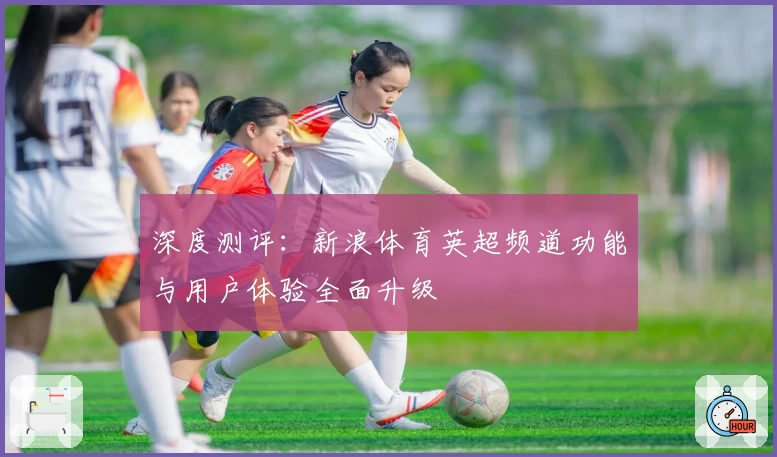 深度测评：新浪体育英超频道功能与用户体验全面升级