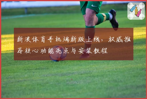 新浪体育手机端新版上线，权威推荐核心功能亮点与安装教程