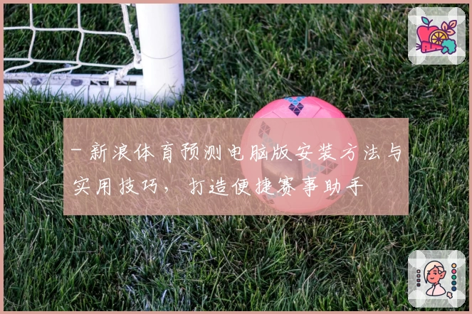 - 新浪体育预测电脑版安装方法与实用技巧，打造便捷赛事助手