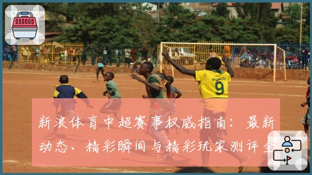 新浪体育中超赛事权威指南：最新动态、精彩瞬间与精彩玩家测评全解析