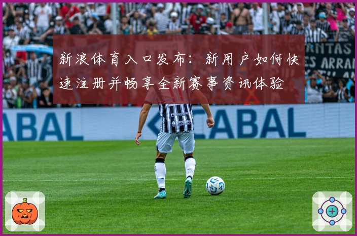 新浪体育入口发布：新用户如何快速注册并畅享全新赛事资讯体验