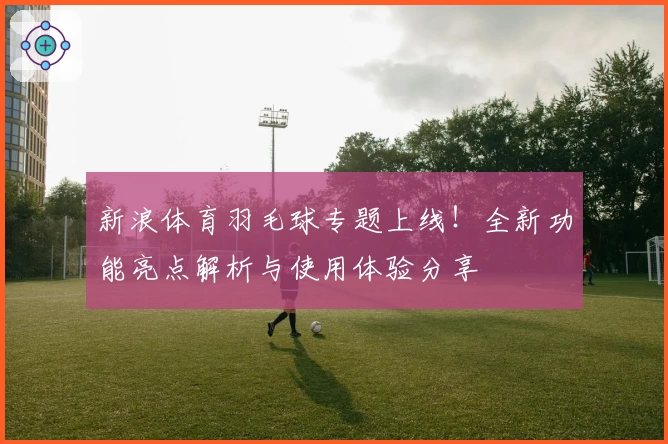 新浪体育羽毛球专题上线！全新功能亮点解析与使用体验分享