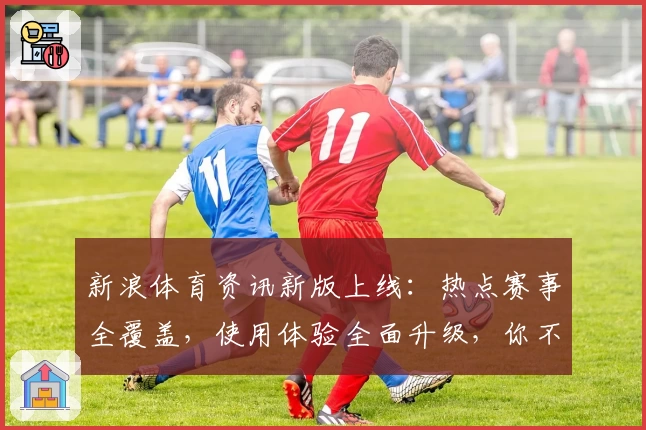 新浪体育资讯新版上线：热点赛事全覆盖，使用体验全面升级，你不可错过的精彩瞬间