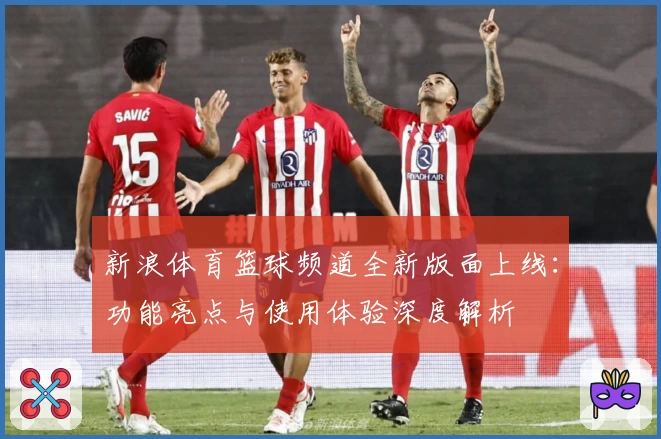 新浪体育篮球频道全新版面上线：功能亮点与使用体验深度解析