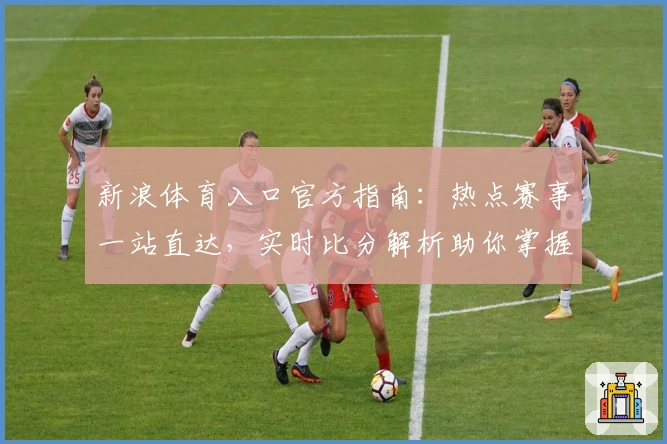 新浪体育入口官方指南:热点赛事一站直达,实时比分解析助你掌握赛场最新动态