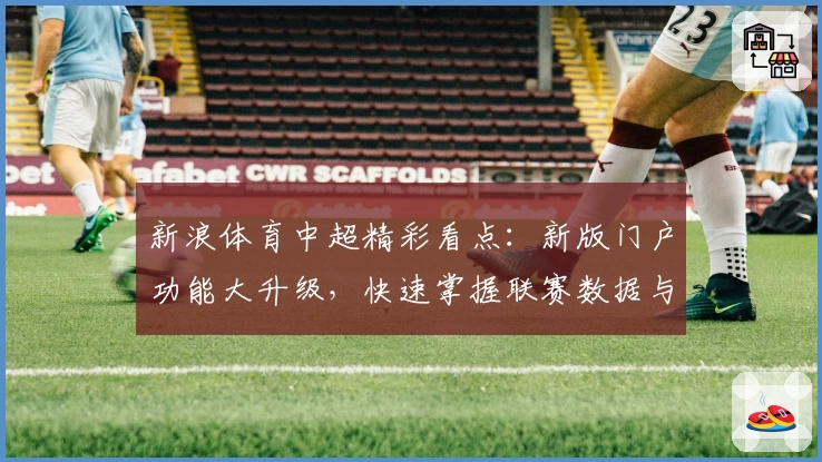 新浪体育中超精彩看点:新版门户功能大升级,快速掌握联赛数据与赛程动态